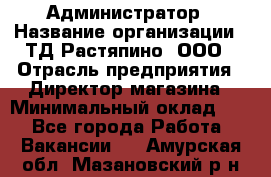 Администратор › Название организации ­ ТД Растяпино, ООО › Отрасль предприятия ­ Директор магазина › Минимальный оклад ­ 1 - Все города Работа » Вакансии   . Амурская обл.,Мазановский р-н